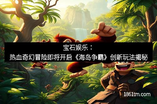 宝石娱乐：热血奇幻冒险即将开启《海岛争霸》创新玩法揭秘